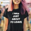 I Was Just About To Leave T Shirt