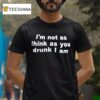 I M Not As Think As You Drunk I Am T Shirt