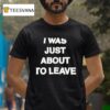 I Was Just About To Leave T Shirt