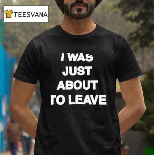 I Was Just About To Leave T Shirt