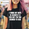 I Think My Wife Is Secretly A Fed But I M Too Scared To Ask T Shirt