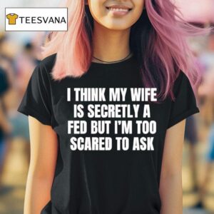 I Think My Wife Is Secretly A Fed But I M Too Scared To Ask T Shirt