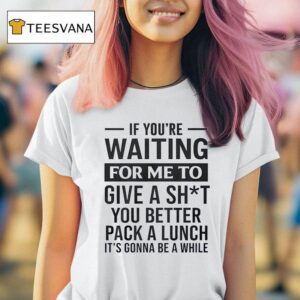 If You Re Waiting For Me To Give A Sht You Better Pack A Lunch It S Gonna Be A While T Shirt
