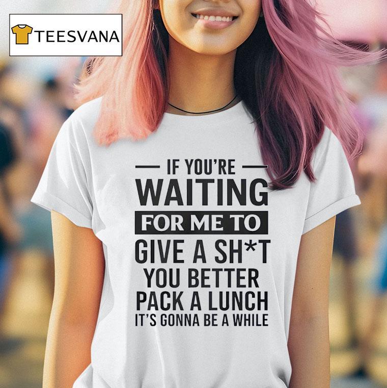 If You Re Waiting For Me To Give A Sht You Better Pack A Lunch It S Gonna Be A While T Shirt