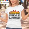 How Much Better Would Life Be If Liar S Pants Really Did Catch Fire T Shirt