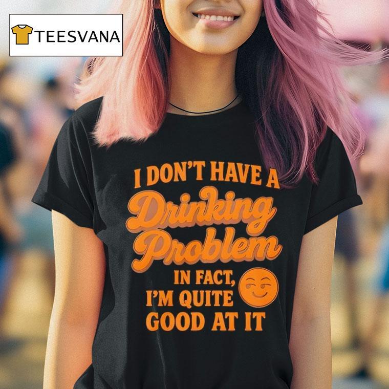 I Don T Have A Drinking Problem In Fact I Am Quite Good At I T Shirt I Don T Have A Drinking Problem In Fact I Am Quite Good At I T Shirt