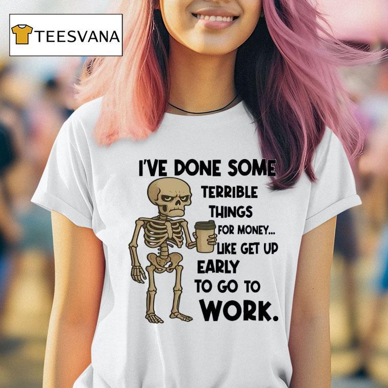 Skeleton I Ve Done Some Terrible Things For Money Like Get Up Early To Go To Work T Shirt Skeleton I Ve Done Some Terrible Things For Money Like Get Up Early To Go To Work T Shirt