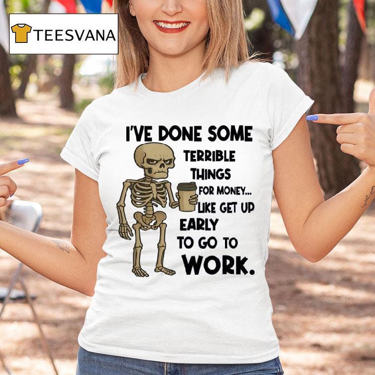 Skeleton I Ve Done Some Terrible Things For Money Like Get Up Early To Go To Work T Shirt Skeleton I Ve Done Some Terrible Things For Money Like Get Up Early To Go To Work T Shirt