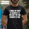 I Think My Wife Is Secretly A Fed But I M Too Scared To Ask T Shirt