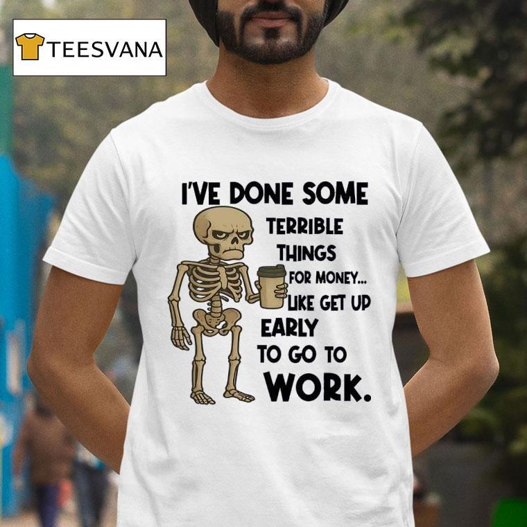 Skeleton I Ve Done Some Terrible Things For Money Like Get Up Early To Go To Work T Shirt Skeleton I Ve Done Some Terrible Things For Money Like Get Up Early To Go To Work T Shirt