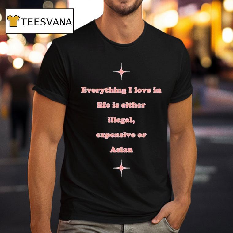 Everything I Love In Life Is Either Illegal Expensive Or Asian T Shirt Everything I Love In Life Is Either Illegal Expensive Or Asian T Shirt