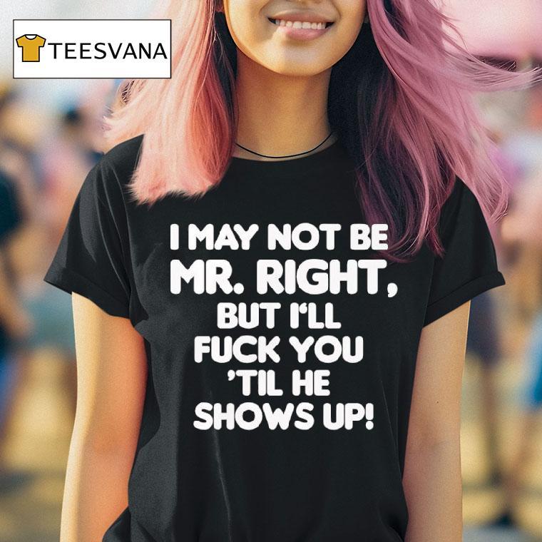 I May Not Be Mr Right But I Ll Fuck You Til He Shows Up T Shirt I May Not Be Mr Right But I Ll Fuck You Til He Shows Up T Shirt