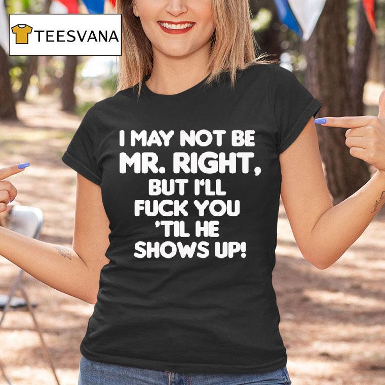 I May Not Be Mr Right But I Ll Fuck You Til He Shows Up T Shirt I May Not Be Mr Right But I Ll Fuck You Til He Shows Up T Shirt