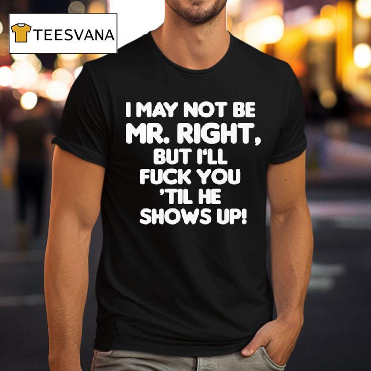 I May Not Be Mr Right But I Ll Fuck You Til He Shows Up T Shirt I May Not Be Mr Right But I Ll Fuck You Til He Shows Up T Shirt