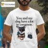You And My Dog Have A Lot In Common You Re A Little Bitch T Shirt
